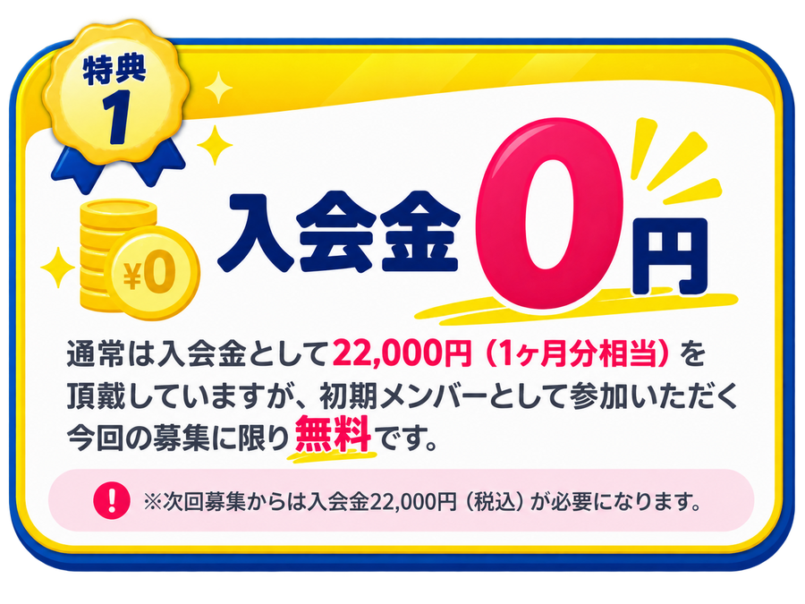 特典1 入会金0円：通常は入会金として22,000円（1ヶ月分相当）を頂戴していますが、初期メンバーとして参加いただく今回の募集に限り無料です。※次回募集からは入会金22,000円（税込）が必要になります。