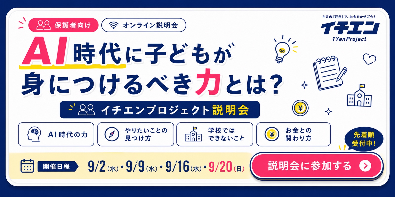 保護者向けオンライン説明会。AI時代に子どもが身につけるべき力とは？ イチエンプロジェクト説明会。AI時代の力、やりたいことの見つけ方、学校ではできないこと、お金との関わり方。開催日程 9/2（水）21:00〜、9/9（水）21:30〜、9/16（水）21:00〜、9/20（日）21:00〜。先着順受付中。説明会に参加する